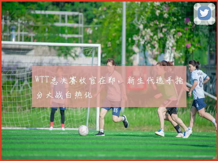 WTT总决赛收官在即，新生代选手抢分大战白热化