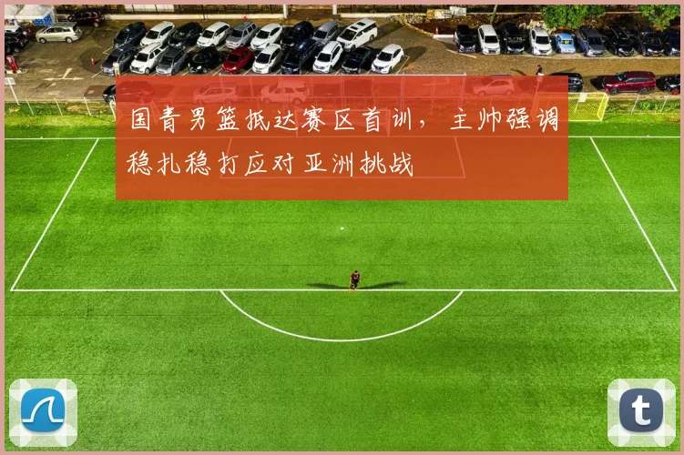 国青男篮抵达赛区首训，主帅强调稳扎稳打应对亚洲挑战