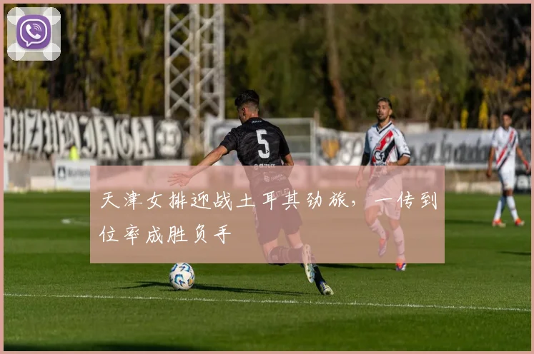 天津女排迎战土耳其劲旅，一传到位率成胜负手