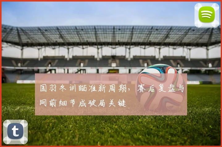 国羽冬训瞄准新周期，赛后复盘与网前细节成破局关键