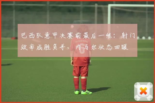 巴西队意甲决赛前最后一练：射门效率成胜负手，内马尔状态回暖